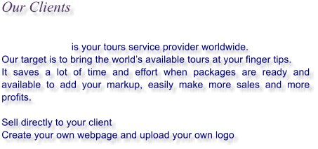 Our Clients                                     is your tours service provider worldwide. Our target is to bring the worlds available tours at your finger tips.  It saves a lot of time and effort when packages are ready and available to add your markup, easily make more sales and more profits.  Sell directly to your client Create your own webpage and upload your own logo