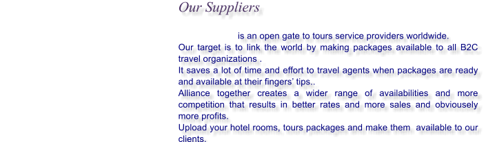 Our Suppliers                                is an open gate to tours service providers worldwide. Our target is to link the world by making packages available to all B2C travel organizations .  It saves a lot of time and effort to travel agents when packages are ready and available at their fingers tips.. Alliance together creates a wider range of availabilities and more competition that results in better rates and more sales and obviousely more profits. Upload your hotel rooms, tours packages and make them  available to our clients.